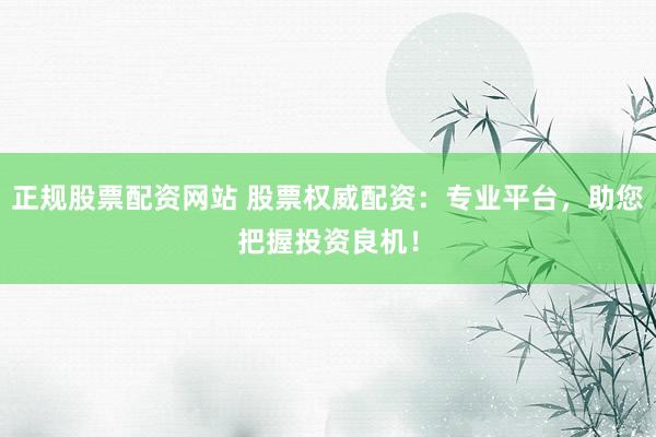 正规股票配资网站 股票权威配资：专业平台，助您把握投资良机！