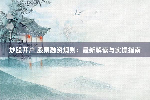 炒股开户 股票融资规则：最新解读与实操指南