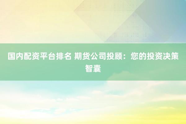 国内配资平台排名 期货公司投顾：您的投资决策智囊