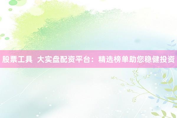 股票工具  大实盘配资平台：精选榜单助您稳健投资