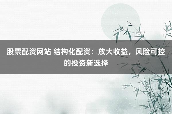 股票配资网站 结构化配资：放大收益，风险可控的投资新选择