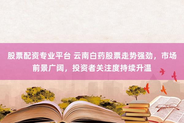 股票配资专业平台 云南白药股票走势强劲，市场前景广阔，投资者关注度持续升温