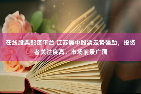 在线股票配资平台 江苏吴中股票走势强劲，投资者关注度高，市场前景广阔