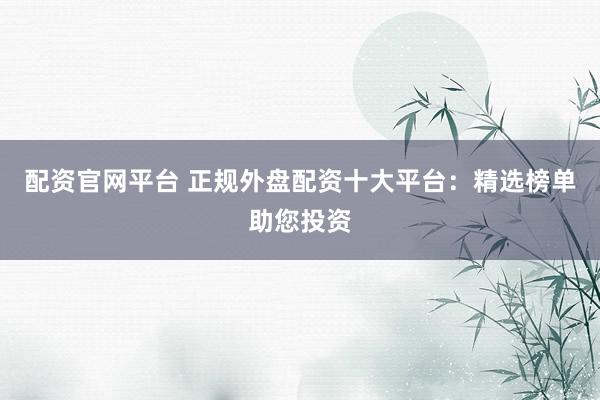 配资官网平台 正规外盘配资十大平台：精选榜单助您投资