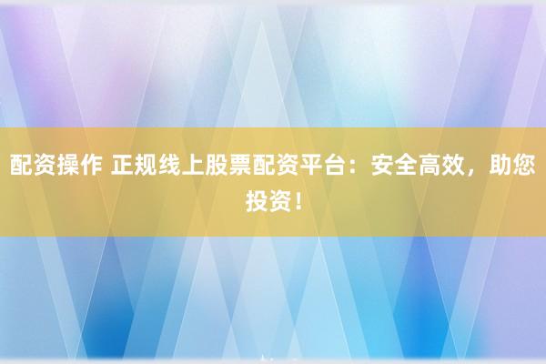 配资操作 正规线上股票配资平台：安全高效，助您投资！