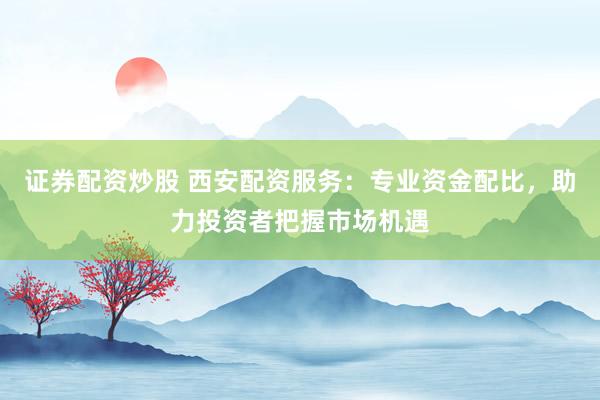 证券配资炒股 西安配资服务：专业资金配比，助力投资者把握市场机遇