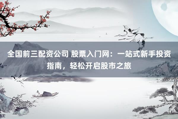 全国前三配资公司 股票入门网：一站式新手投资指南，轻松开启股市之旅