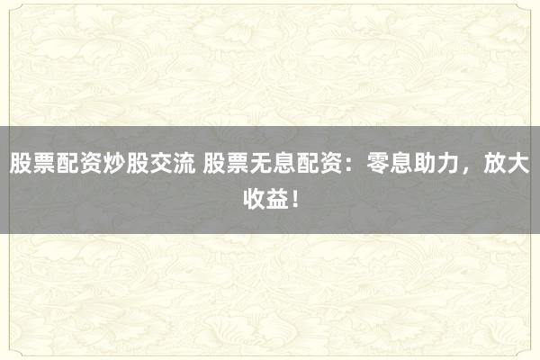 股票配资炒股交流 股票无息配资：零息助力，放大收益！