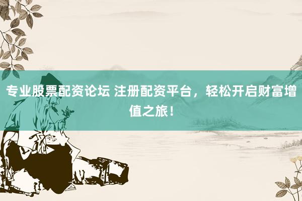 专业股票配资论坛 注册配资平台，轻松开启财富增值之旅！