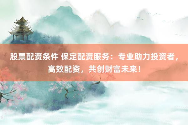 股票配资条件 保定配资服务：专业助力投资者，高效配资，共创财富未来！