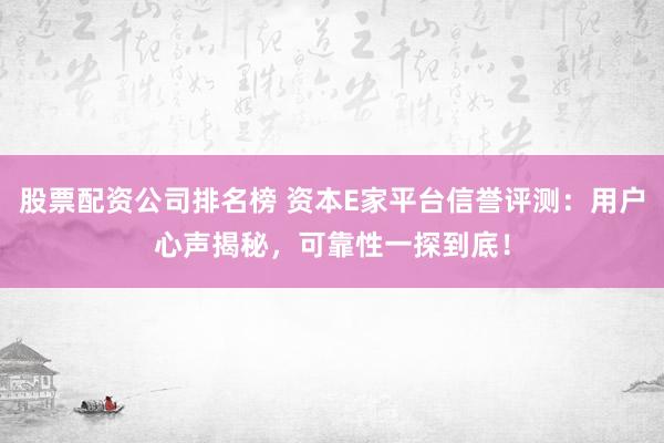股票配资公司排名榜 资本E家平台信誉评测：用户心声揭秘，可靠性一探到底！