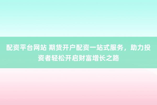 配资平台网站 期货开户配资一站式服务，助力投资者轻松开启财富增长之路