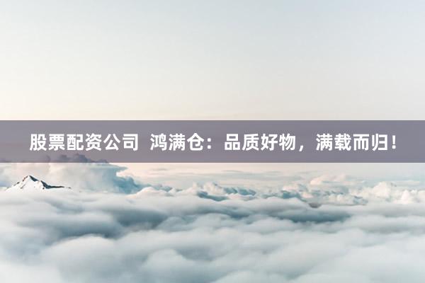 股票配资公司  鸿满仓：品质好物，满载而归！