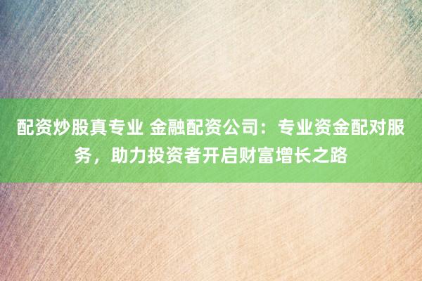 配资炒股真专业 金融配资公司：专业资金配对服务，助力投资者开启财富增长之路