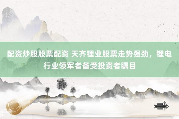 配资炒股股票配资 天齐锂业股票走势强劲，锂电行业领军者备受投资者瞩目