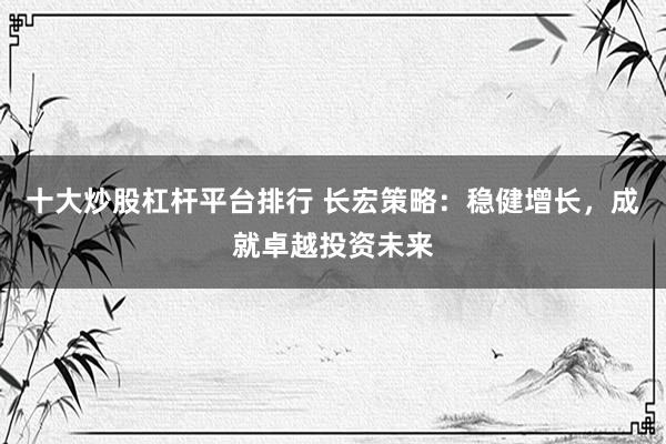 十大炒股杠杆平台排行 长宏策略：稳健增长，成就卓越投资未来