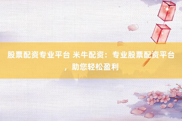 股票配资专业平台 米牛配资：专业股票配资平台，助您轻松盈利