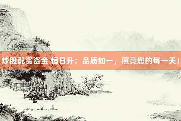 炒股配资资金 恒日升：品质如一，照亮您的每一天！