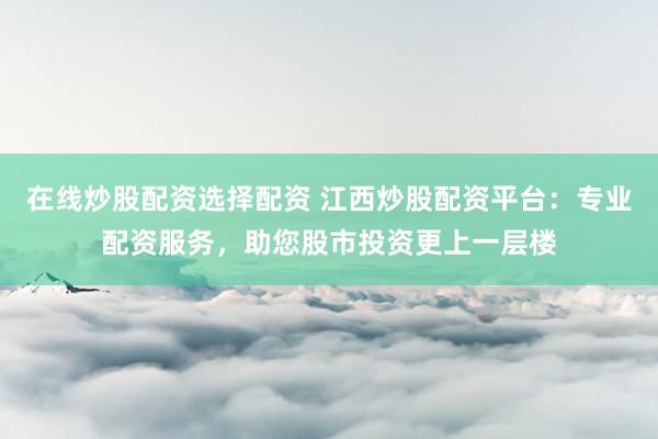在线炒股配资选择配资 江西炒股配资平台：专业配资服务，助您股市投资更上一层楼