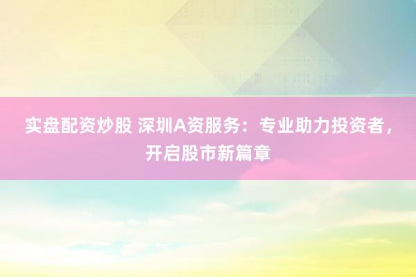 实盘配资炒股 深圳A资服务：专业助力投资者，开启股市新篇章