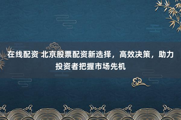 在线配资 北京股票配资新选择，高效决策，助力投资者把握市场先机