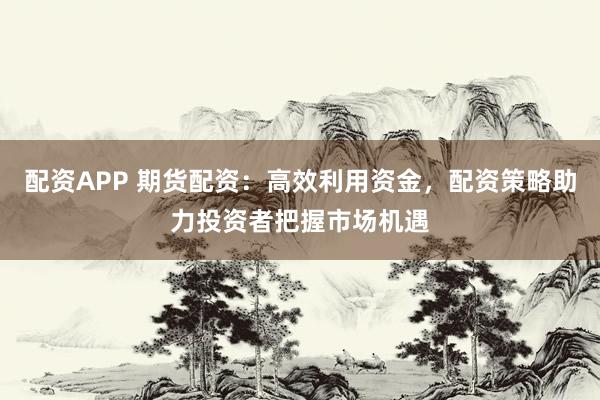配资APP 期货配资：高效利用资金，配资策略助力投资者把握市场机遇