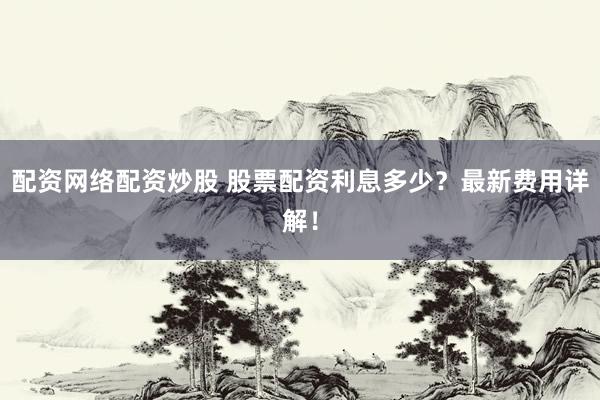 配资网络配资炒股 股票配资利息多少？最新费用详解！