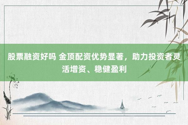 股票融资好吗 金顶配资优势显著，助力投资者灵活增资、稳健盈利