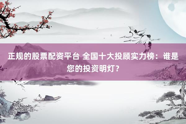 正规的股票配资平台 全国十大投顾实力榜：谁是您的投资明灯？