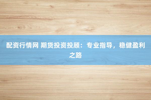 配资行情网 期货投资投顾：专业指导，稳健盈利之路