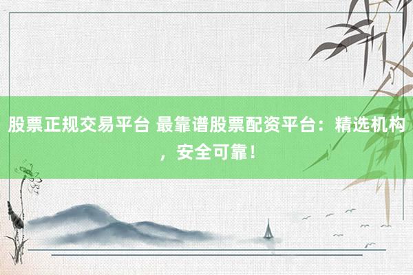 股票正规交易平台 最靠谱股票配资平台：精选机构，安全可靠！