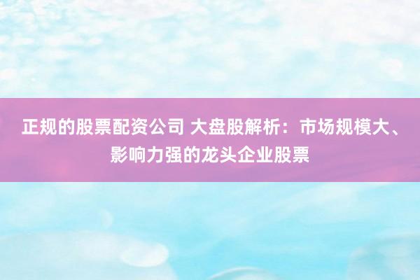 正规的股票配资公司 大盘股解析：市场规模大、影响力强的龙头企业股票
