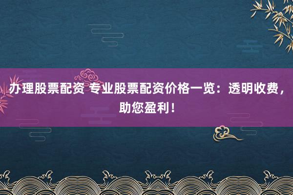 办理股票配资 专业股票配资价格一览：透明收费，助您盈利！