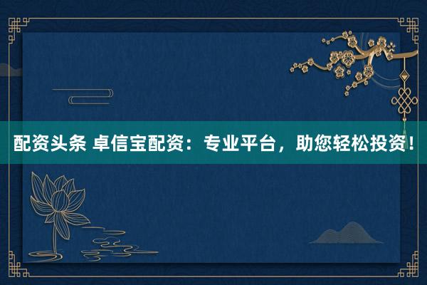 配资头条 卓信宝配资：专业平台，助您轻松投资！