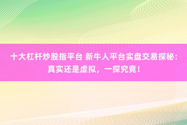 十大杠杆炒股指平台 新牛人平台实盘交易探秘：真实还是虚拟，一探究竟！