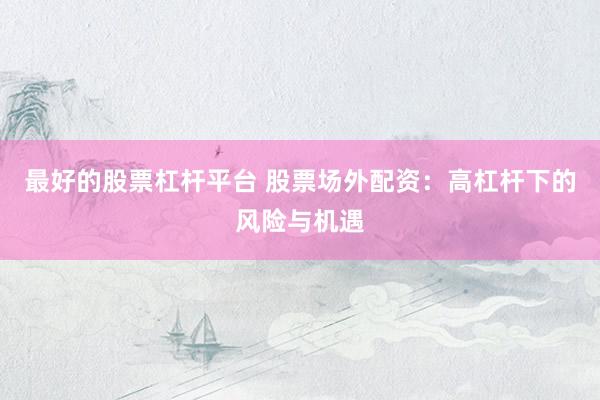 最好的股票杠杆平台 股票场外配资：高杠杆下的风险与机遇