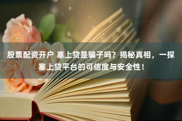 股票配资开户 塞上贷是骗子吗？揭秘真相，一探塞上贷平台的可信度与安全性！