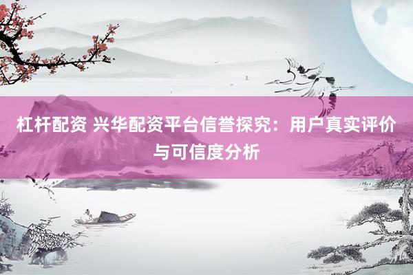 杠杆配资 兴华配资平台信誉探究：用户真实评价与可信度分析