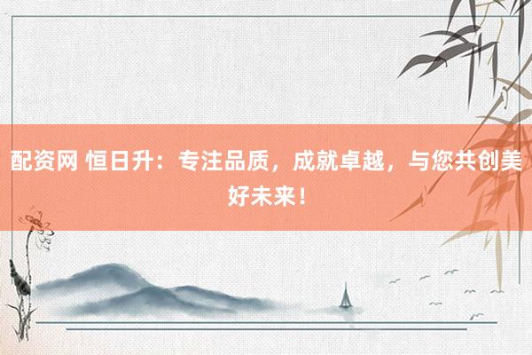 配资网 恒日升：专注品质，成就卓越，与您共创美好未来！