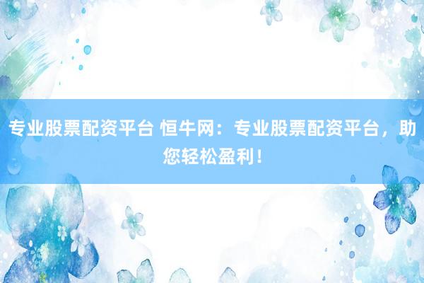 专业股票配资平台 恒牛网：专业股票配资平台，助您轻松盈利！