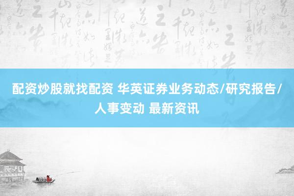 配资炒股就找配资 华英证券业务动态/研究报告/人事变动 最新资讯