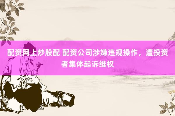 配资网上炒股配 配资公司涉嫌违规操作，遭投资者集体起诉维权