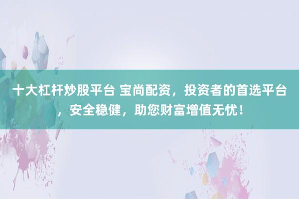 十大杠杆炒股平台 宝尚配资，投资者的首选平台，安全稳健，助您财富增值无忧！