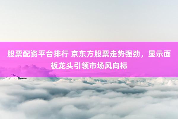 股票配资平台排行 京东方股票走势强劲，显示面板龙头引领市场风向标