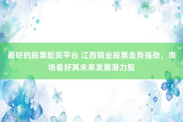 最好的股票配资平台 江西铜业股票走势强劲，市场看好其未来发展潜力股