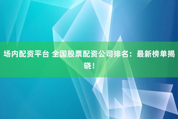 场内配资平台 全国股票配资公司排名：最新榜单揭晓！