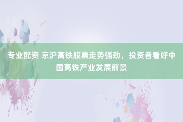 专业配资 京沪高铁股票走势强劲，投资者看好中国高铁产业发展前景