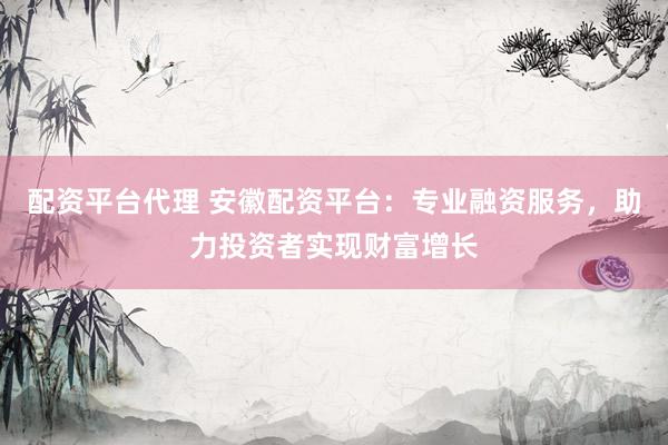 配资平台代理 安徽配资平台：专业融资服务，助力投资者实现财富增长