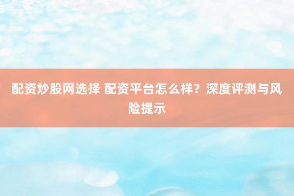 配资炒股网选择 配资平台怎么样？深度评测与风险提示