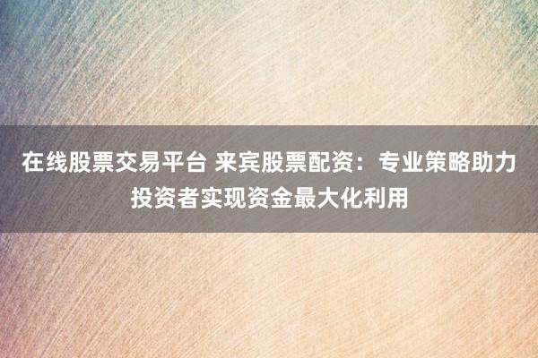 在线股票交易平台 来宾股票配资：专业策略助力投资者实现资金最大化利用